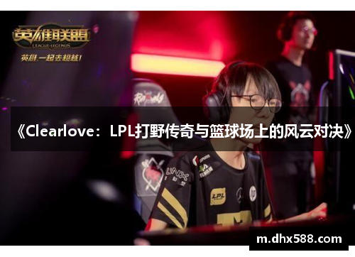 《Clearlove：LPL打野传奇与篮球场上的风云对决》