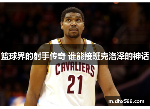 篮球界的射手传奇 谁能接班克洛泽的神话